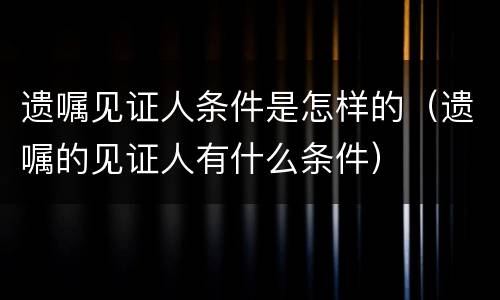 遗嘱见证人条件是怎样的（遗嘱的见证人有什么条件）