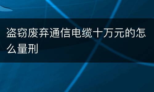 盗窃废弃通信电缆十万元的怎么量刑