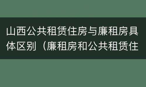 山西公共租赁住房与廉租房具体区别（廉租房和公共租赁住房的区别）