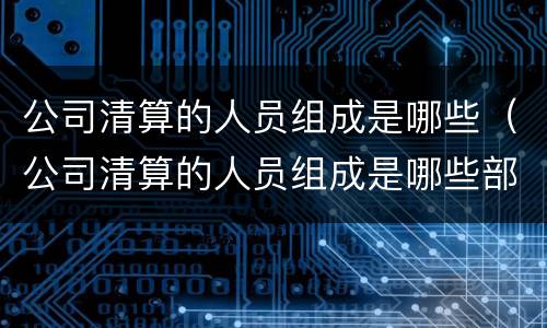 公司清算的人员组成是哪些（公司清算的人员组成是哪些部门）