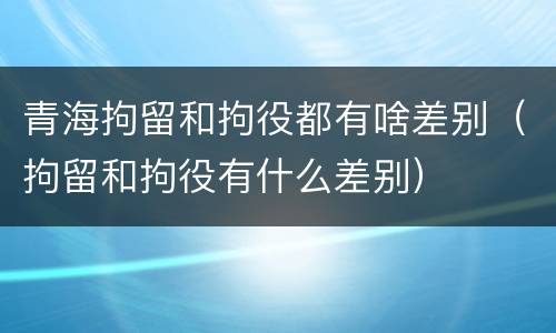 青海拘留和拘役都有啥差别（拘留和拘役有什么差别）