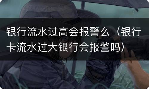 银行流水过高会报警么（银行卡流水过大银行会报警吗）