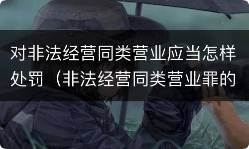 对非法经营同类营业应当怎样处罚（非法经营同类营业罪的具体行为有哪些）