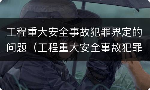 工程重大安全事故犯罪界定的问题（工程重大安全事故犯罪界定的问题有哪些）