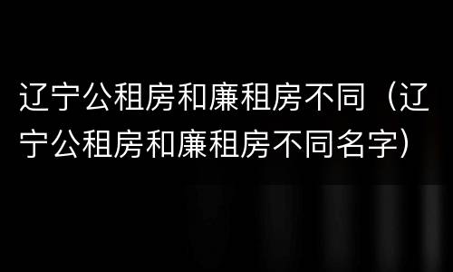 辽宁公租房和廉租房不同（辽宁公租房和廉租房不同名字）