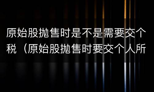 原始股抛售时是不是需要交个税（原始股抛售时要交个人所得税吗）