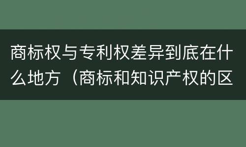 商标权与专利权差异到底在什么地方（商标和知识产权的区别）