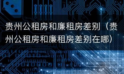 贵州公租房和廉租房差别（贵州公租房和廉租房差别在哪）