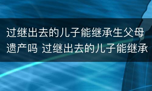 过继出去的儿子能继承生父母遗产吗 过继出去的儿子能继承生父母遗产吗