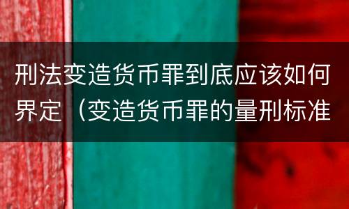 刑法变造货币罪到底应该如何界定（变造货币罪的量刑标准）
