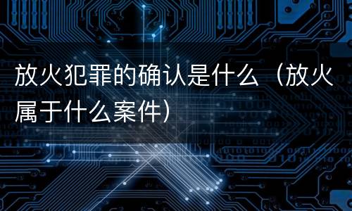 放火犯罪的确认是什么（放火属于什么案件）