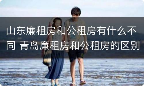 山东廉租房和公租房有什么不同 青岛廉租房和公租房的区别