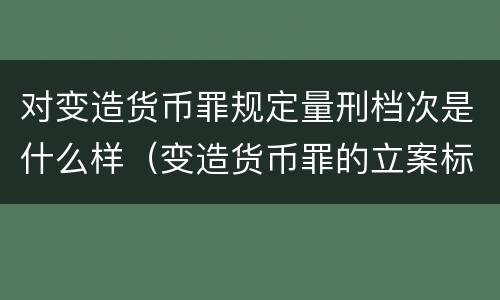 对变造货币罪规定量刑档次是什么样（变造货币罪的立案标准）