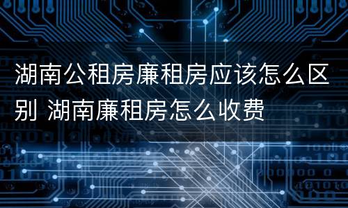 湖南公租房廉租房应该怎么区别 湖南廉租房怎么收费