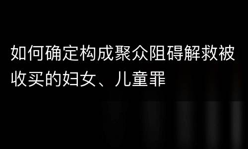 如何确定构成聚众阻碍解救被收买的妇女、儿童罪