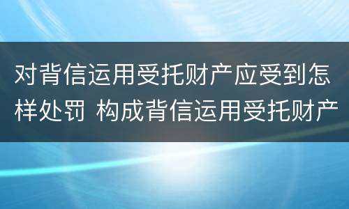 对背信运用受托财产应受到怎样处罚 构成背信运用受托财产罪的立案标准
