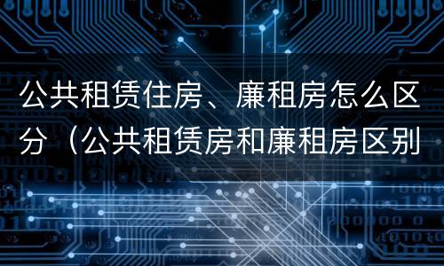 公共租赁住房、廉租房怎么区分（公共租赁房和廉租房区别）