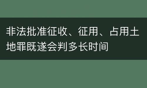 非法批准征收、征用、占用土地罪既遂会判多长时间
