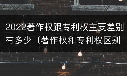 2022著作权跟专利权主要差别有多少（著作权和专利权区别）
