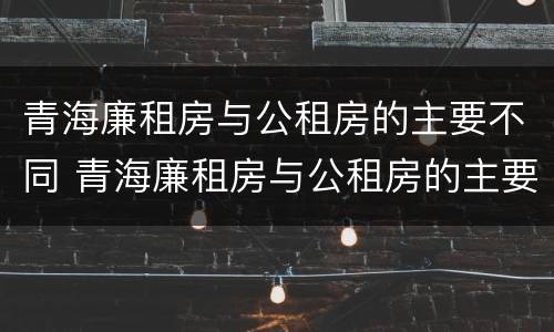 青海廉租房与公租房的主要不同 青海廉租房与公租房的主要不同在哪里