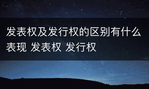 发表权及发行权的区别有什么表现 发表权 发行权