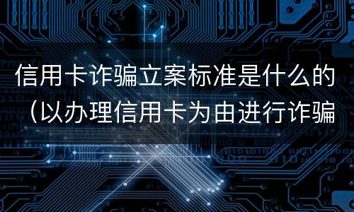 信用卡诈骗立案标准是什么的（以办理信用卡为由进行诈骗罪的立案标准）