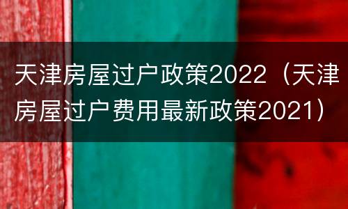 天津房屋过户政策2022（天津房屋过户费用最新政策2021）