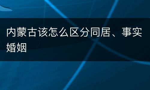 内蒙古该怎么区分同居、事实婚姻