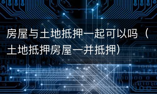 房屋与土地抵押一起可以吗（土地抵押房屋一并抵押）