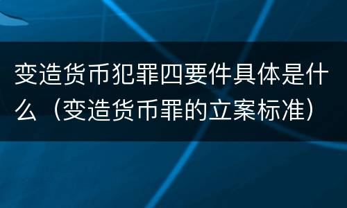 变造货币犯罪四要件具体是什么（变造货币罪的立案标准）