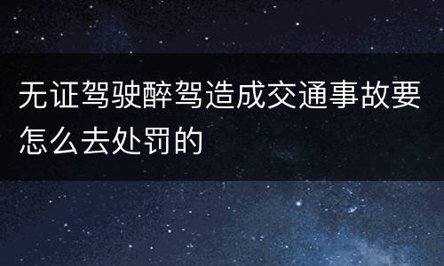 无证驾驶醉驾造成交通事故要怎么去处罚的