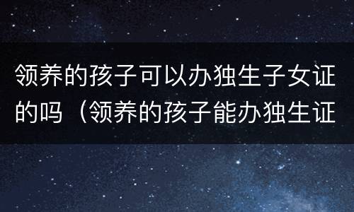 领养的孩子可以办独生子女证的吗（领养的孩子能办独生证吗）