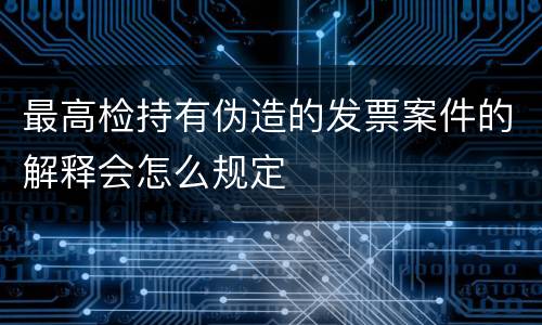 最高检持有伪造的发票案件的解释会怎么规定