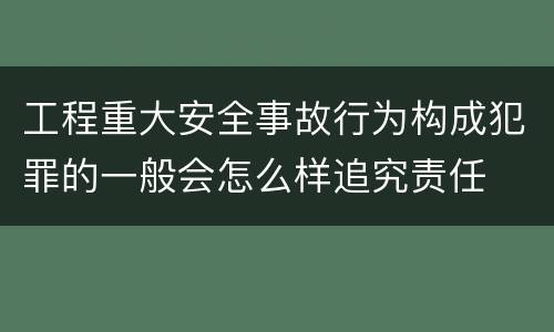 工程重大安全事故行为构成犯罪的一般会怎么样追究责任