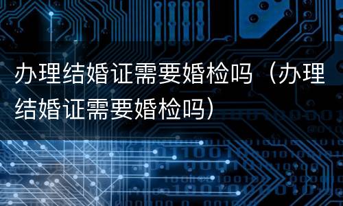 办理结婚证需要婚检吗（办理结婚证需要婚检吗）