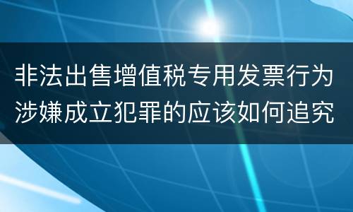 非法出售增值税专用发票行为涉嫌成立犯罪的应该如何追究责任