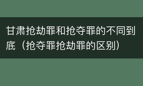 甘肃抢劫罪和抢夺罪的不同到底（抢夺罪抢劫罪的区别）