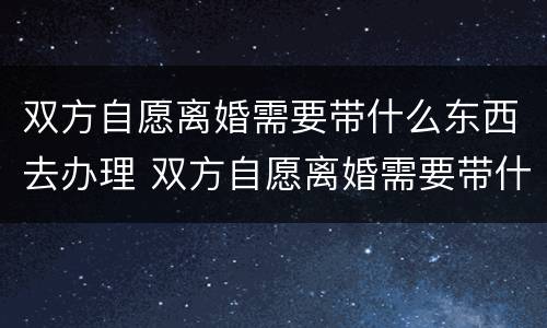 双方自愿离婚需要带什么东西去办理 双方自愿离婚需要带什么东西去办理手续