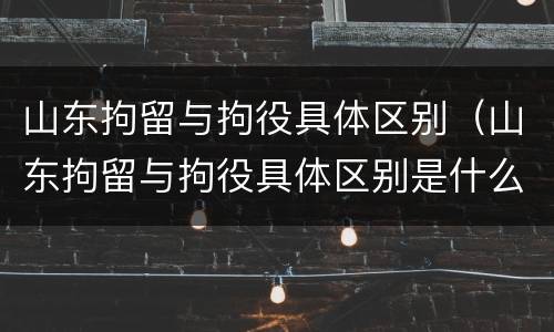 山东拘留与拘役具体区别（山东拘留与拘役具体区别是什么）