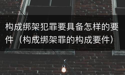 构成绑架犯罪要具备怎样的要件（构成绑架罪的构成要件）