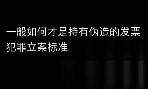 一般如何才是持有伪造的发票犯罪立案标准