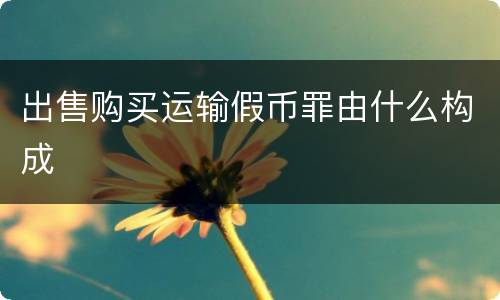 出售购买运输假币罪由什么构成