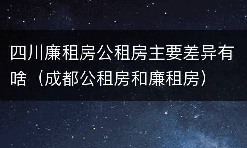 四川廉租房公租房主要差异有啥（成都公租房和廉租房）