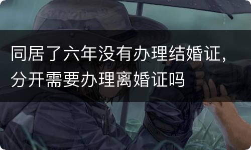 同居了六年没有办理结婚证，分开需要办理离婚证吗