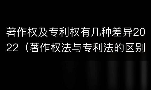 著作权及专利权有几种差异2022（著作权法与专利法的区别）