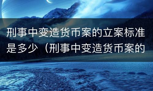 刑事中变造货币案的立案标准是多少（刑事中变造货币案的立案标准是多少条）