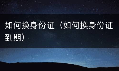 如何换身份证（如何换身份证到期）