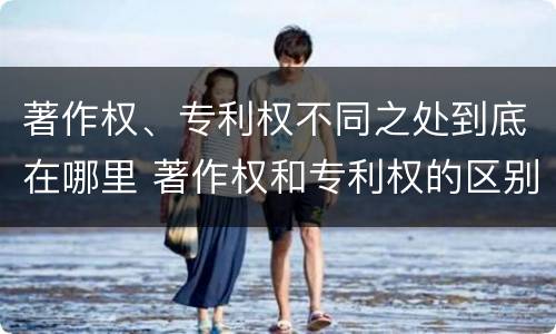 著作权、专利权不同之处到底在哪里 著作权和专利权的区别和联系