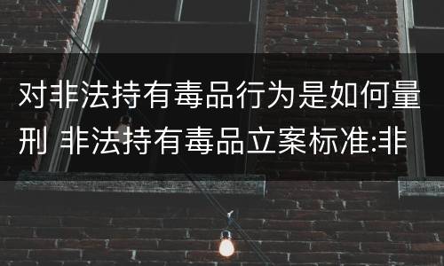 对非法持有毒品行为是如何量刑 非法持有毒品立案标准:非法持有毒品量刑标准是什么