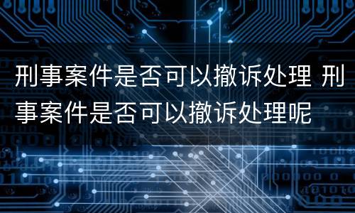 刑事案件是否可以撤诉处理 刑事案件是否可以撤诉处理呢